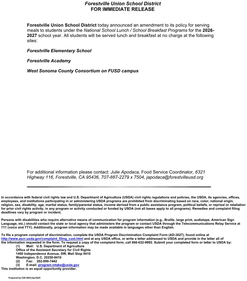 Forestville Union School District today announced an amendment to its policy for serving
meals to students under the National School Lunch / School Breakfast Programs for the 2026-
2027 school year. All students will be served lunch and breakfast at no charge at the following
sites:
Forestville Elementary School
Forestville Academy
West Sonoma County Consortium on FUSD campus

For additional information please contact: Julie Apodaca, Food Service Coordinator, 6321
Highway 116, Forestville, CA 95436, 707-887-2279 x 7504, japodaca@forestvilleusd.org

In accordance with federal civil rights law and U.S. Department of Agriculture (USDA) civil rights regulations and policies, the USDA, its agencies, offices,
employees, and institutions participating in or administering USDA programs are prohibited from discriminating based on race, color, national origin,
religion, sex, disability, age, marital status, family/parental status, income derived from a public assistance program, political beliefs, or reprisal or retaliation
for prior civil rights activity, in any program or activity conducted or funded by USDA (not all bases apply to all programs). Remedies and complaint filing
deadlines vary by program or incident.
Persons with disabilities who require alternative means of communication for program information (e.g., Braille, large print, audiotape, American Sign
Language, etc.) should contact the state or local agency that administers the program or contact USDA through the Telecommunications Relay Service at
711 (voice and TTY). Additionally, program information may be made available in languages other than English.
To file a program complaint of discrimination, complete the USDA Program Discrimination Complaint Form (AD-3027), found online at
http://www.ascr.usda.gov/complaint_filing_cust.html and at any USDA office, or write a letter addressed to USDA and provide in the letter all of
the information requested in the form. To request a copy of the complaint form, call 866-632-9992. Submit your completed form or letter to USDA by:
(1)       Mail:   U.S. Department of Agriculture
Office of the Assistant Secretary for Civil Rights
1400 Independence Avenue, SW, Mail Stop 9410
Washington, D.C. 20250-9410
(2)       Fax:    202-690-7442
(3)       E-mail: program.intake@usda.gov
This institution is an equal opportunity provider.